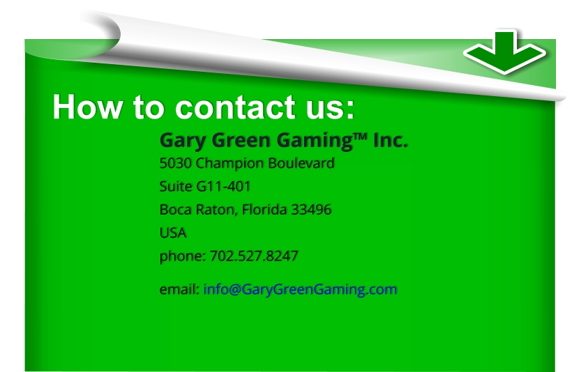 How to contact us: Gary Green Gaming™ Inc. 5030 Champion Boulevard Suite G11-401 Boca Raton, Florida 33496 USA phone: 702.527.8247 email: info@GaryGreenGaming.com